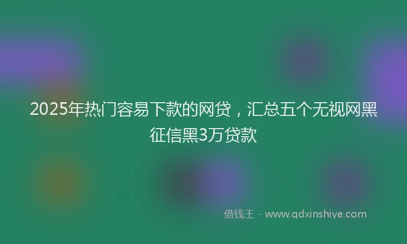 2025年热门容易下款的网贷，汇总五个无视网黑征信黑3万贷款