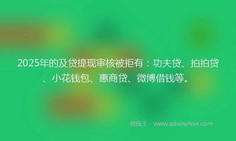 2025年的及贷提现审核被拒有：功夫贷、拍拍贷、小花钱包、惠商贷、微博借钱等。