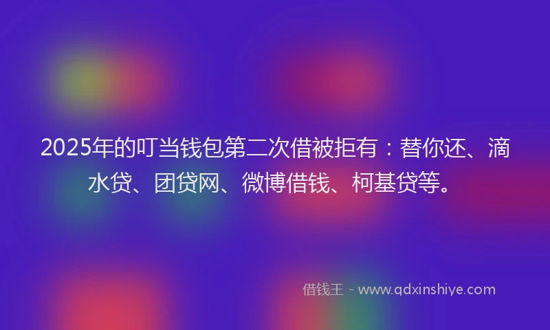 2025年的叮当钱包第二次借被拒有：替你还、滴水贷、团贷网、微博借钱、柯基贷等。