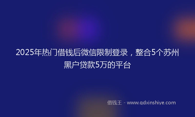 2025年热门借钱后微信限制登录，整合5个苏州黑户贷款5万的平台