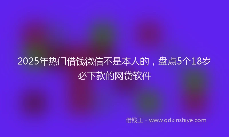 2025年热门借钱微信不是本人的，盘点5个18岁必下款的网贷软件