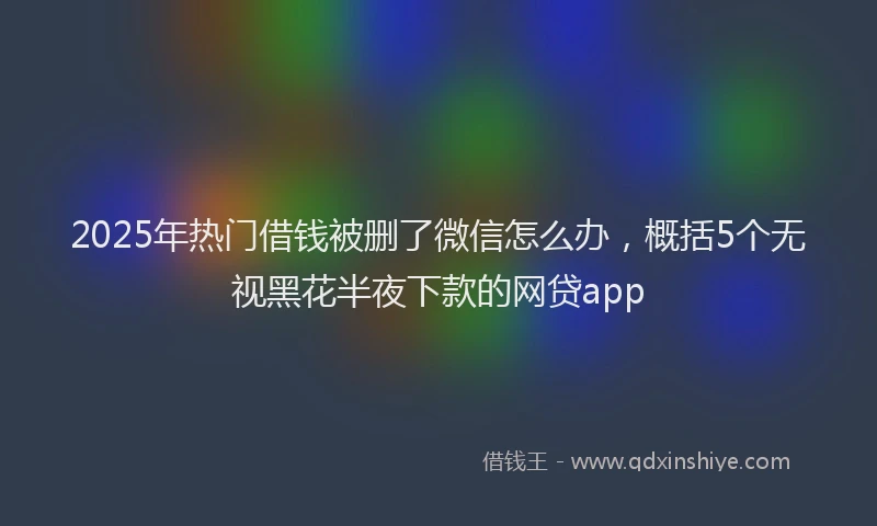 2025年热门借钱被删了微信怎么办，概括5个无视黑花半夜下款的网贷app