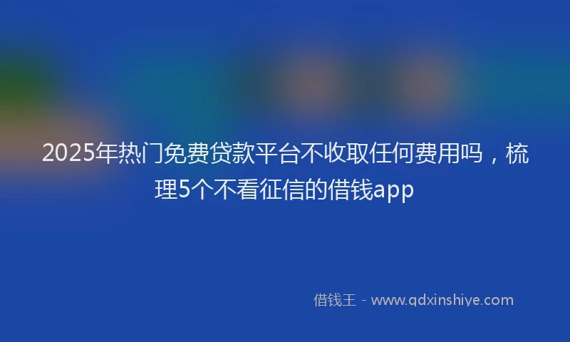 2025年热门免费贷款平台不收取任何费用吗，梳理5个不看征信的借钱app