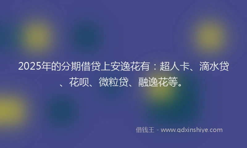 2025年的分期借贷上安逸花有：超人卡、滴水贷、花呗、微粒贷、融逸花等。