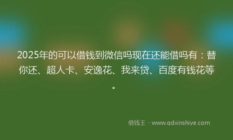 2025年的可以借钱到微信吗现在还能借吗有：替你还、超人卡、安逸花、我来贷、百度有钱花等。