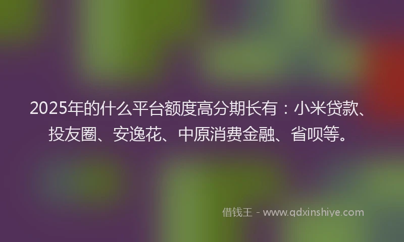 2025年的什么平台额度高分期长有：小米贷款、投友圈、安逸花、中原消费金融、省呗等。