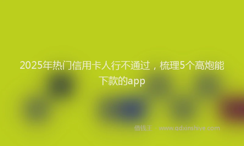 2025年热门信用卡人行不通过，梳理5个高炮能下款的app