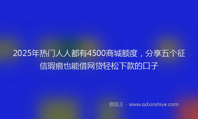 2025年热门人人都有4500商城额度，分享五个征信瑕疵也能借网贷轻松下款的口子