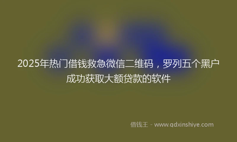 2025年热门借钱救急微信二维码，罗列五个黑户成功获取大额贷款的软件