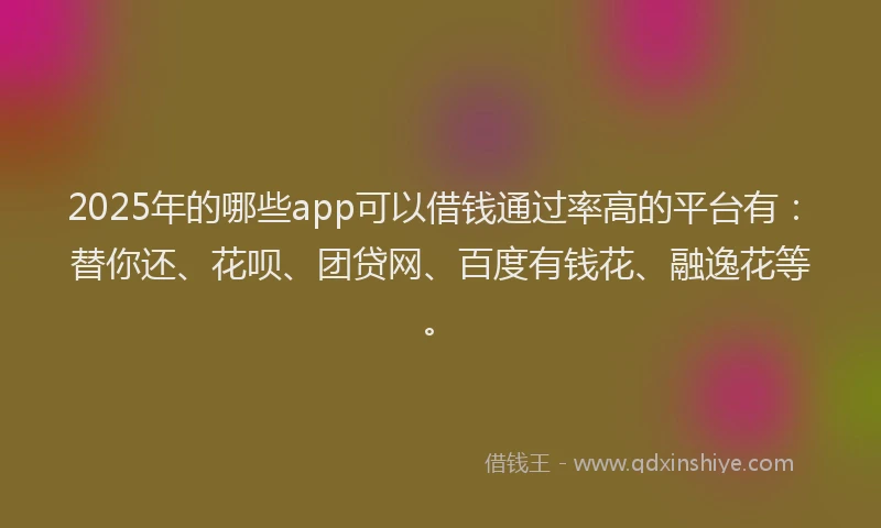 2025年的哪些app可以借钱通过率高的平台有：替你还、花呗、团贷网、百度有钱花、融逸花等。