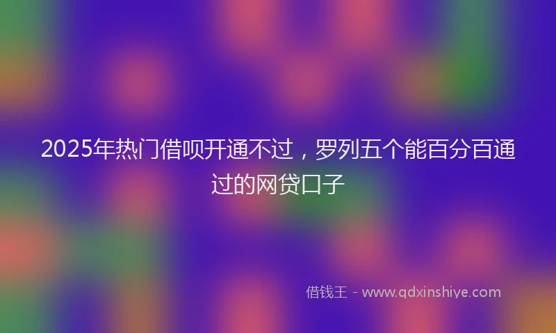 2025年热门借呗开通不过，罗列五个能百分百通过的网贷口子
