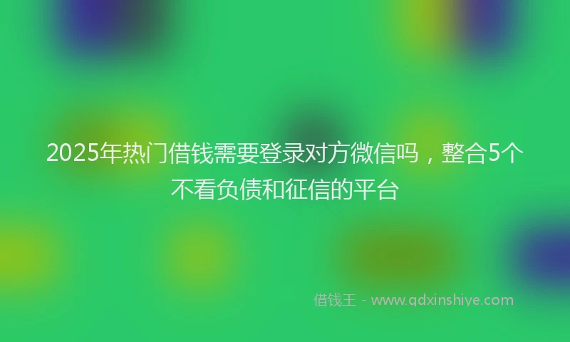 2025年热门借钱需要登录对方微信吗，整合5个不看负债和征信的平台