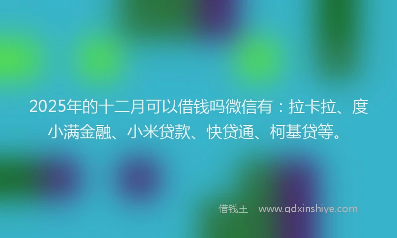 2025年的十二月可以借钱吗微信有：拉卡拉、度小满金融、小米贷款、快贷通、柯基贷等。