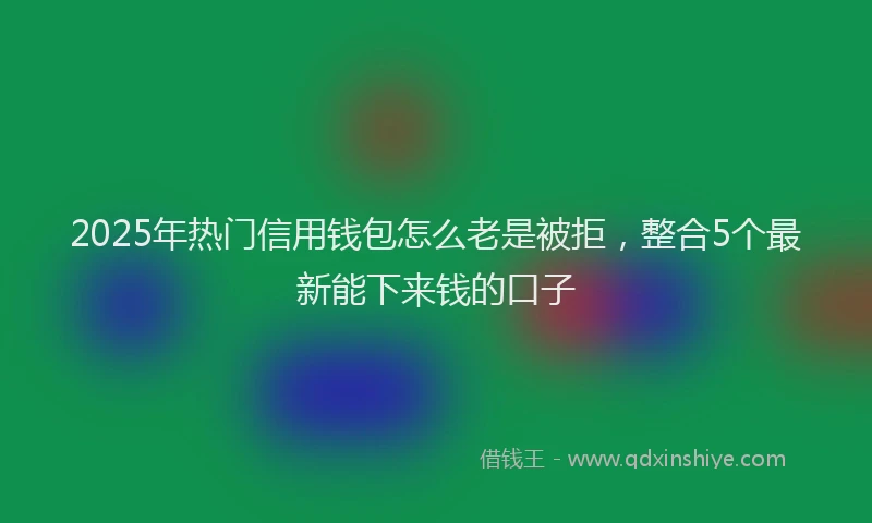 2025年热门信用钱包怎么老是被拒，整合5个最新能下来钱的口子
