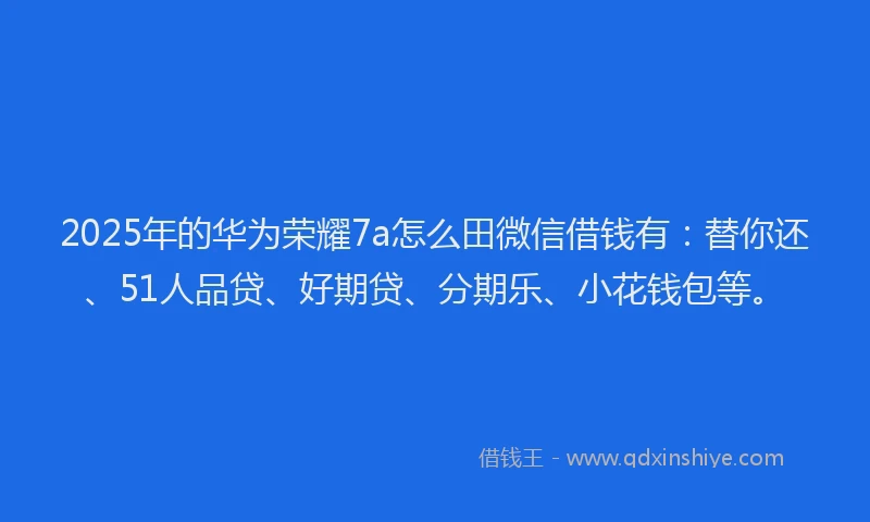 2025年的华为荣耀7a怎么田微信借钱有：替你还、51人品贷、好期贷、分期乐、小花钱包等。