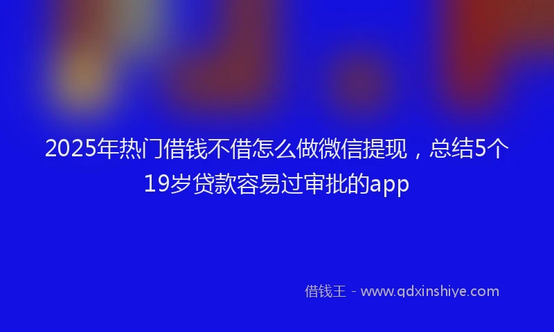2025年热门借钱不借怎么做微信提现，总结5个19岁贷款容易过审批的app