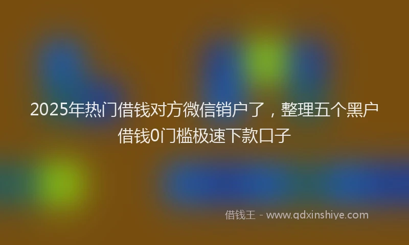 2025年热门借钱对方微信销户了，整理五个黑户借钱0门槛极速下款口子