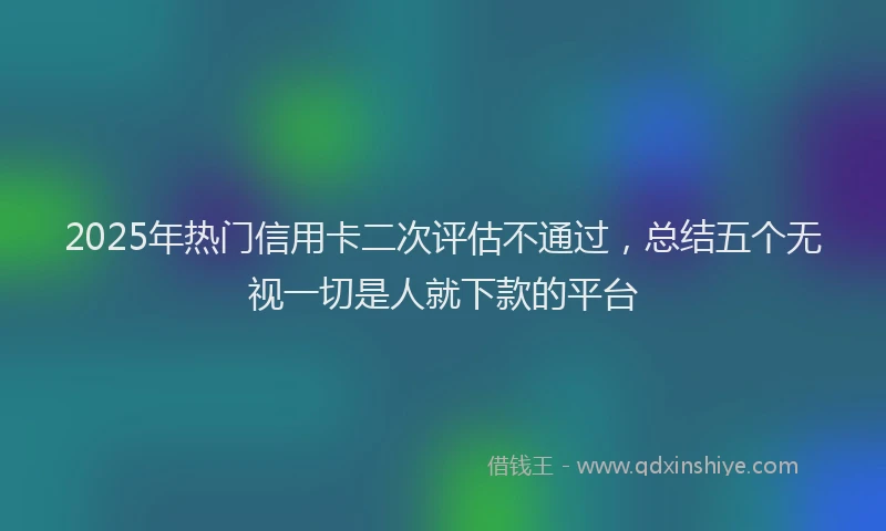 2025年热门信用卡二次评估不通过，总结五个无视一切是人就下款的平台