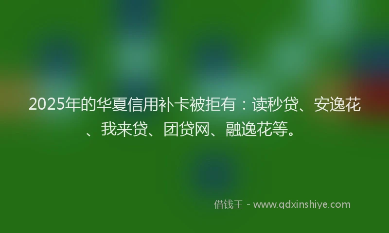 2025年的华夏信用补卡被拒有：读秒贷、安逸花、我来贷、团贷网、融逸花等。