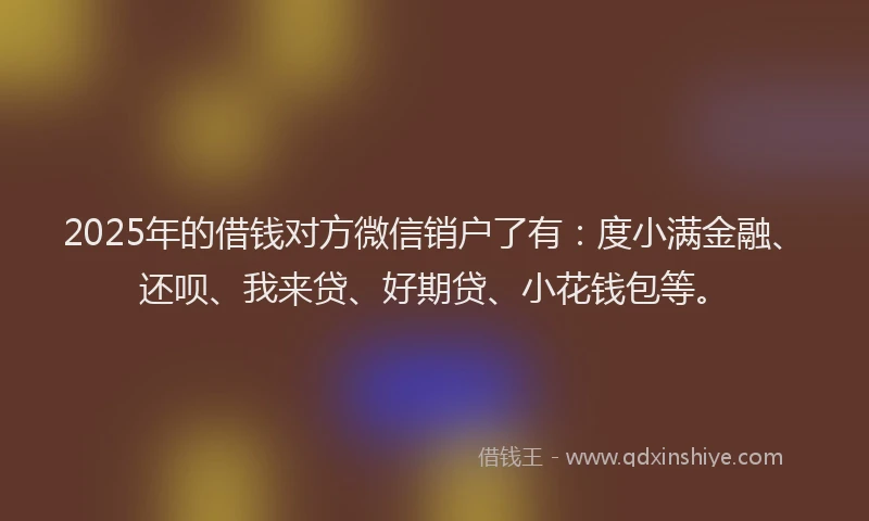 2025年的借钱对方微信销户了有：度小满金融、还呗、我来贷、好期贷、小花钱包等。