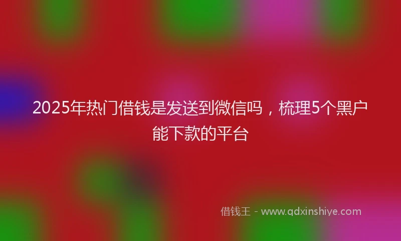 2025年热门借钱是发送到微信吗，梳理5个黑户能下款的平台