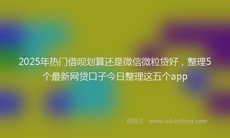 2025年热门借呗划算还是微信微粒贷好，整理5个最新网贷口子今日整理这五个app