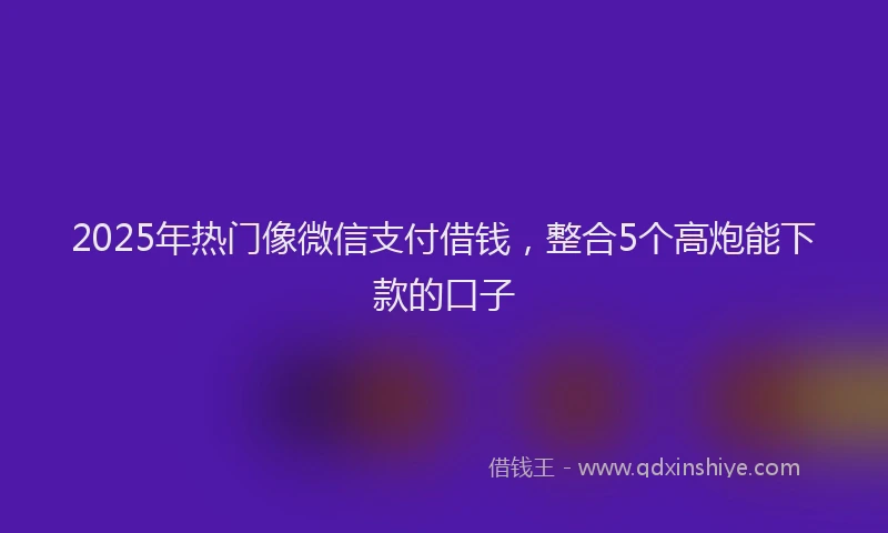 2025年热门像微信支付借钱，整合5个高炮能下款的口子