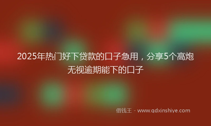2025年热门好下贷款的口子急用，分享5个高炮无视逾期能下的口子