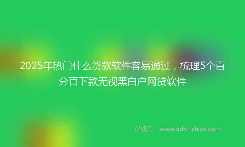 2025年热门什么贷款软件容易通过，梳理5个百分百下款无视黑白户网贷软件