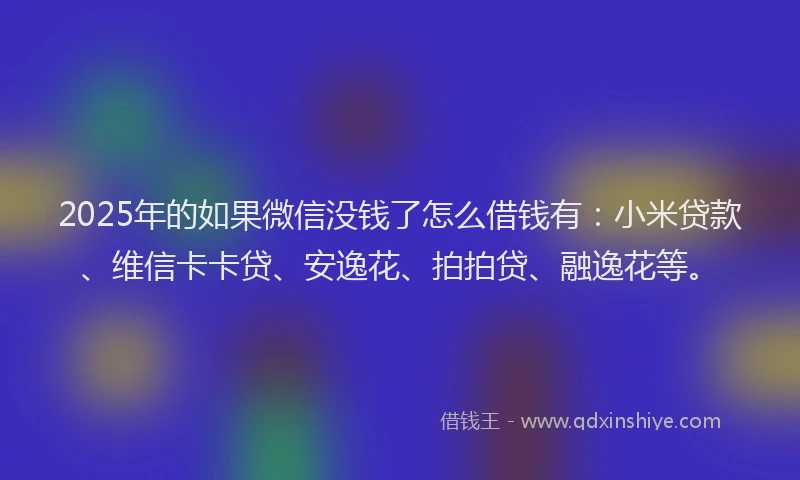 2025年的如果微信没钱了怎么借钱有：小米贷款、维信卡卡贷、安逸花、拍拍贷、融逸花等。