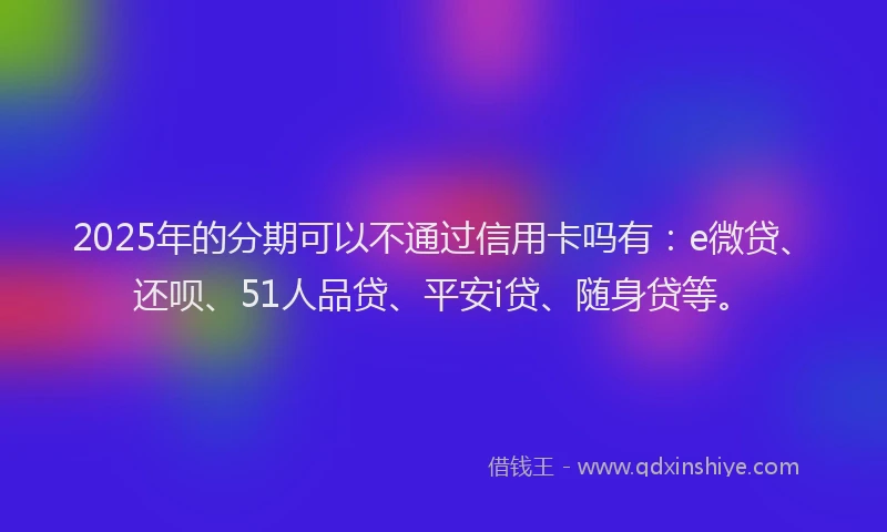 2025年的分期可以不通过信用卡吗有：e微贷、还呗、51人品贷、平安i贷、随身贷等。