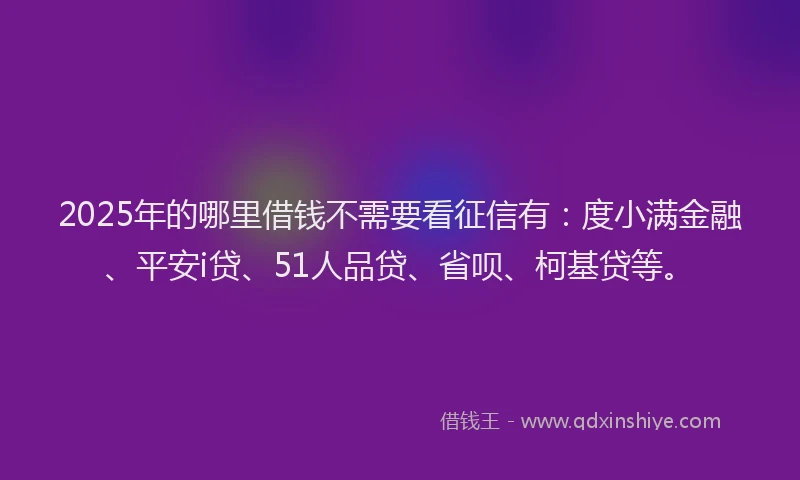 2025年的哪里借钱不需要看征信有：度小满金融、平安i贷、51人品贷、省呗、柯基贷等。