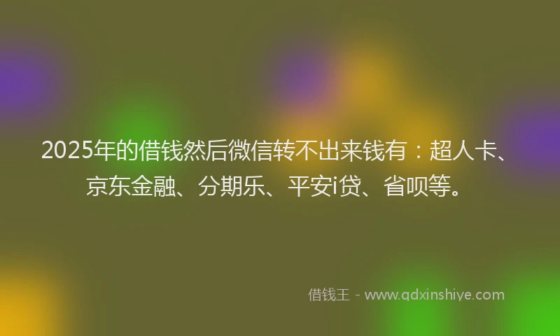 2025年的借钱然后微信转不出来钱有：超人卡、京东金融、分期乐、平安i贷、省呗等。