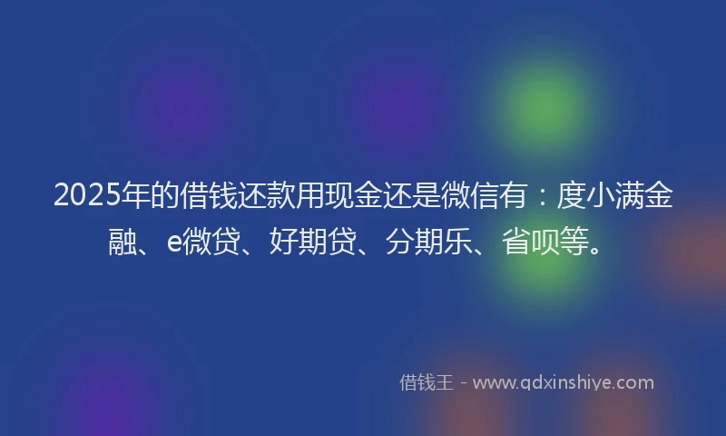 2025年的借钱还款用现金还是微信有：度小满金融、e微贷、好期贷、分期乐、省呗等。