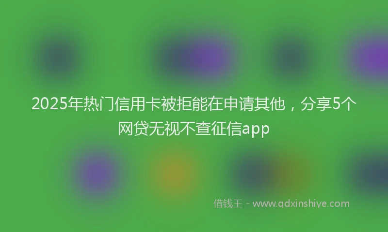 2025年热门信用卡被拒能在申请其他，分享5个网贷无视不查征信app