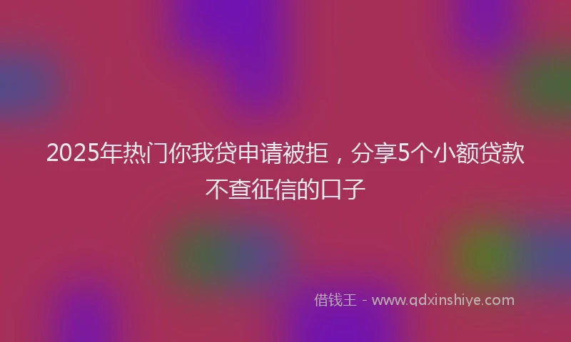 2025年热门你我贷申请被拒，分享5个小额贷款不查征信的口子