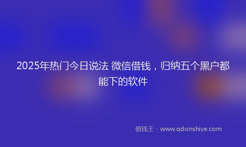2025年热门今日说法 微信借钱，归纳五个黑户都能下的软件