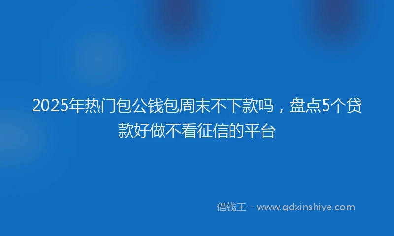 2025年热门包公钱包周末不下款吗，盘点5个贷款好做不看征信的平台