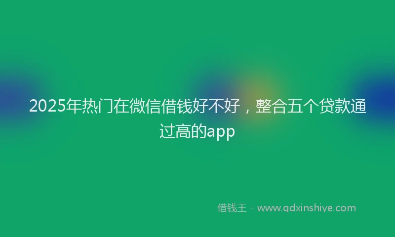 2025年热门在微信借钱好不好，整合五个贷款通过高的app