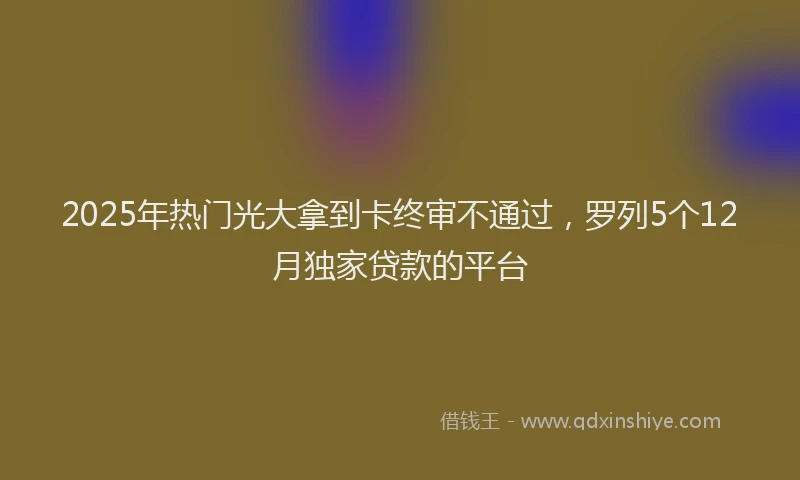 2025年热门光大拿到卡终审不通过，罗列5个12月独家贷款的平台