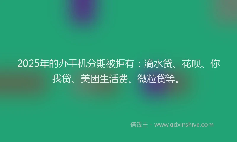 2025年的办手机分期被拒有：滴水贷、花呗、你我贷、美团生活费、微粒贷等。