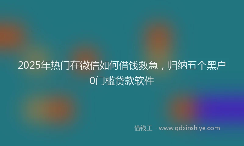 2025年热门在微信如何借钱救急，归纳五个黑户0门槛贷款软件