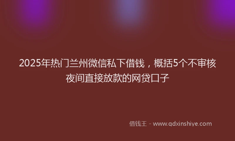 2025年热门兰州微信私下借钱，概括5个不审核夜间直接放款的网贷口子