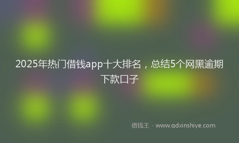 2025年热门借钱app十大排名，总结5个网黑逾期下款口子