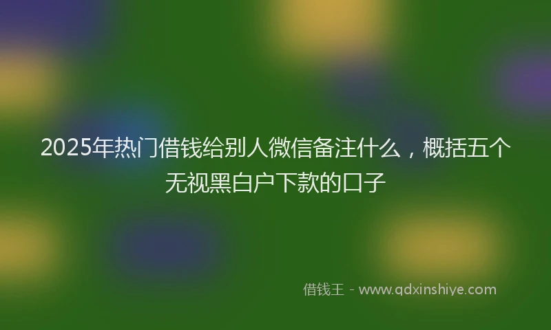 2025年热门借钱给别人微信备注什么，概括五个无视黑白户下款的口子