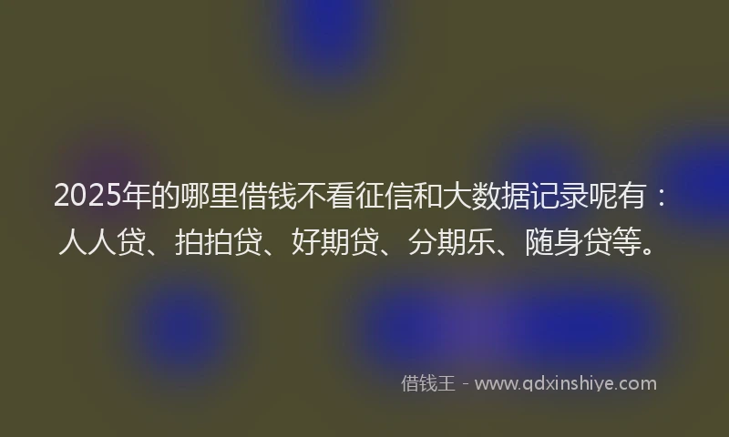 2025年的哪里借钱不看征信和大数据记录呢有：人人贷、拍拍贷、好期贷、分期乐、随身贷等。