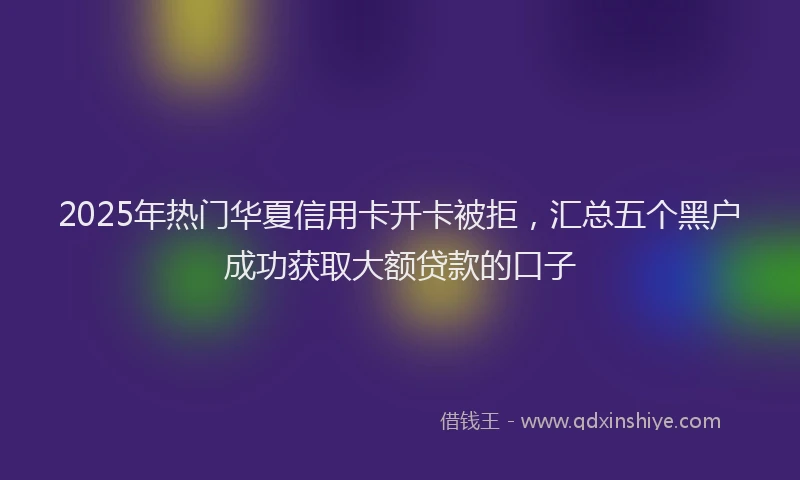 2025年热门华夏信用卡开卡被拒，汇总五个黑户成功获取大额贷款的口子