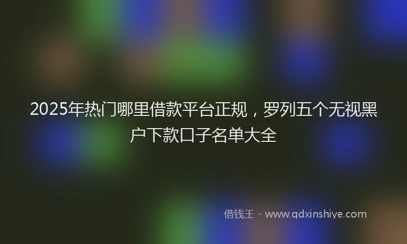 2025年热门哪里借款平台正规，罗列五个无视黑户下款口子名单大全
