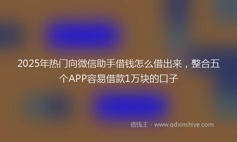 2025年热门向微信助手借钱怎么借出来，整合五个APP容易借款1万块的口子