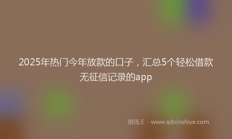 2025年热门今年放款的口子，汇总5个轻松借款无征信记录的app